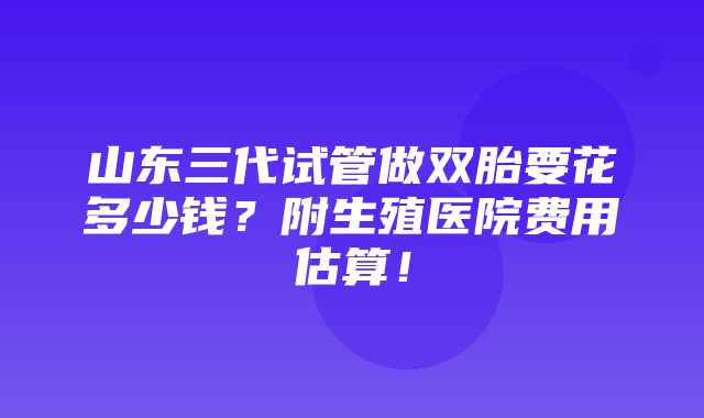 山东三代试管做双胎要花多少钱？附生殖医院费用估算！