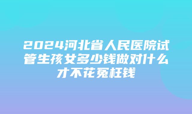 2024河北省人民医院试管生孩女多少钱做对什么才不花冤枉钱