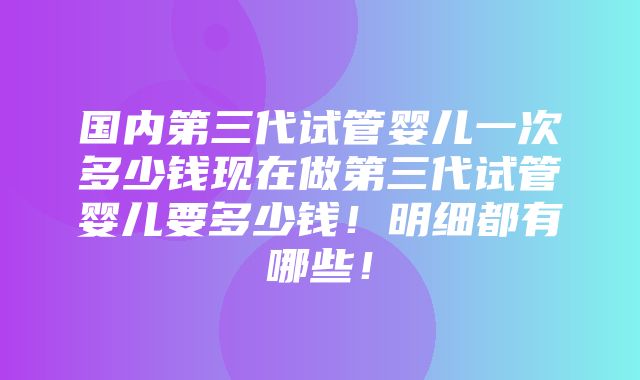 国内第三代试管婴儿一次多少钱现在做第三代试管婴儿要多少钱！明细都有哪些！