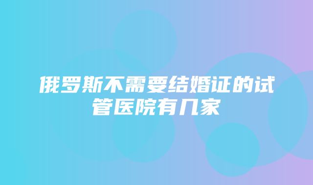 俄罗斯不需要结婚证的试管医院有几家