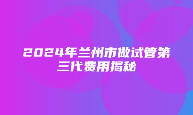 2024年兰州市做试管第三代费用揭秘