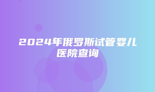 2024年俄罗斯试管婴儿医院查询