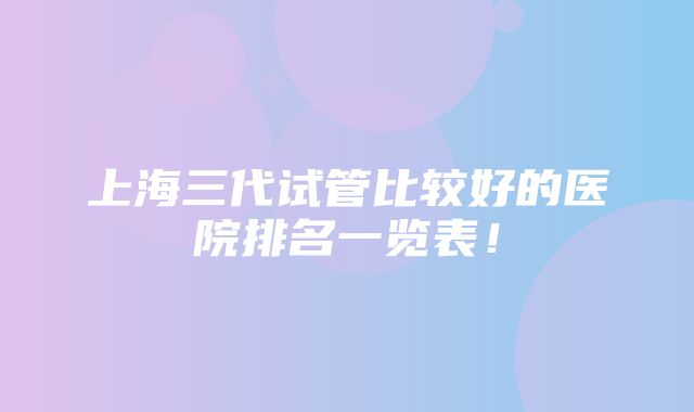 上海三代试管比较好的医院排名一览表！