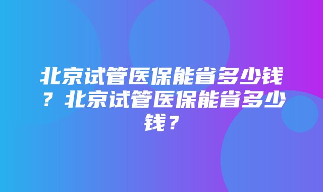 北京试管医保能省多少钱？北京试管医保能省多少钱？