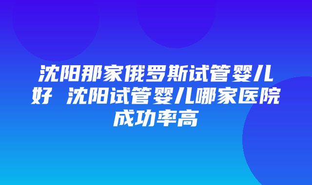 沈阳那家俄罗斯试管婴儿好 沈阳试管婴儿哪家医院成功率高