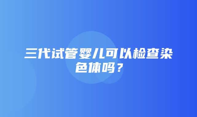 三代试管婴儿可以检查染色体吗？