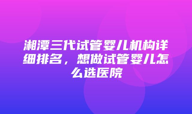 湘潭三代试管婴儿机构详细排名，想做试管婴儿怎么选医院