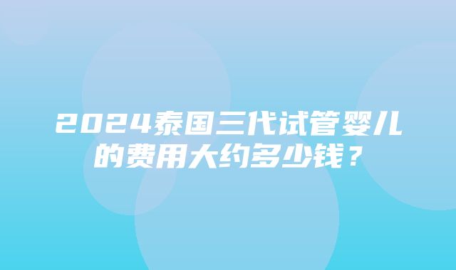 2024泰国三代试管婴儿的费用大约多少钱？