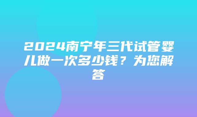 2024南宁年三代试管婴儿做一次多少钱？为您解答