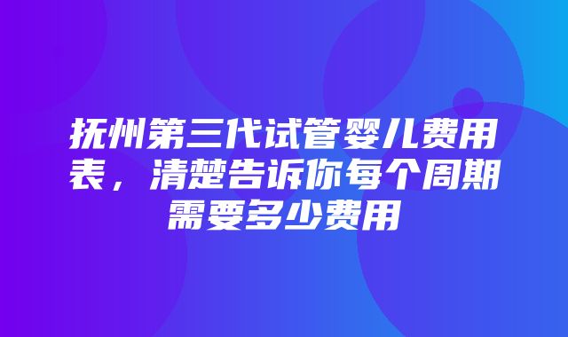 抚州第三代试管婴儿费用表，清楚告诉你每个周期需要多少费用