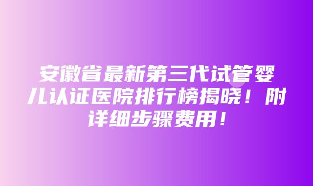 安徽省最新第三代试管婴儿认证医院排行榜揭晓！附详细步骤费用！