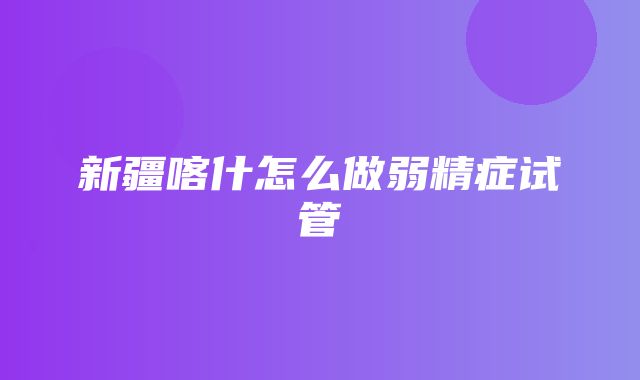 新疆喀什怎么做弱精症试管