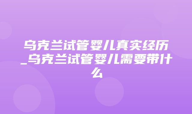 乌克兰试管婴儿真实经历_乌克兰试管婴儿需要带什么