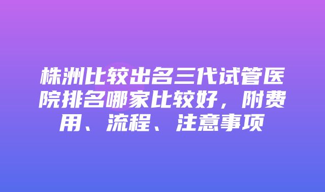 株洲比较出名三代试管医院排名哪家比较好，附费用、流程、注意事项