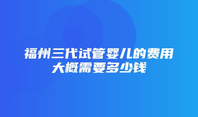 福州三代试管婴儿的费用大概需要多少钱