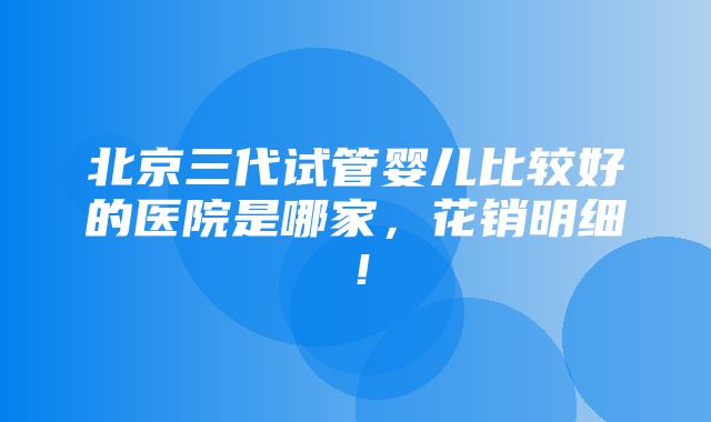 北京三代试管婴儿比较好的医院是哪家，花销明细！