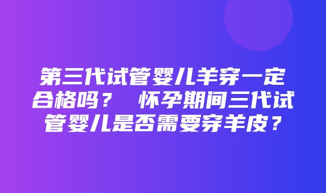 第三代试管婴儿羊穿一定合格吗？ 怀孕期间三代试管婴儿是否需要穿羊皮？