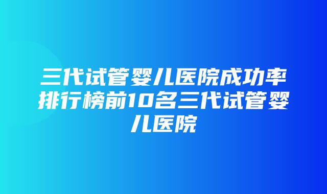 三代试管婴儿医院成功率排行榜前10名三代试管婴儿医院