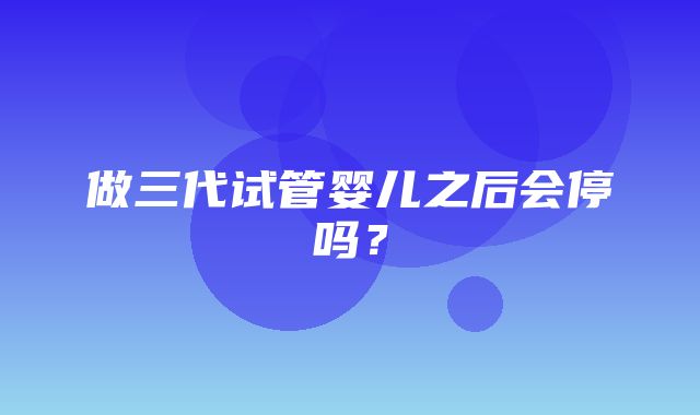 做三代试管婴儿之后会停吗？