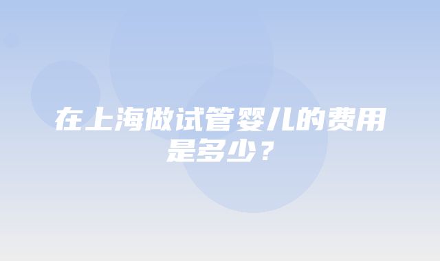 在上海做试管婴儿的费用是多少？