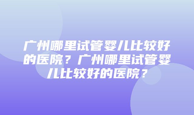 广州哪里试管婴儿比较好的医院？广州哪里试管婴儿比较好的医院？