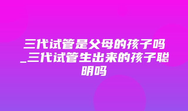 三代试管是父母的孩子吗_三代试管生出来的孩子聪明吗