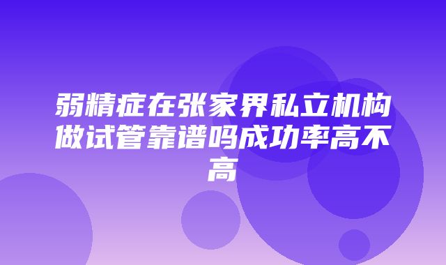 弱精症在张家界私立机构做试管靠谱吗成功率高不高