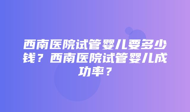 西南医院试管婴儿要多少钱？西南医院试管婴儿成功率？