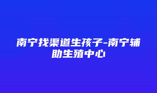 南宁找渠道生孩子-南宁辅助生殖中心