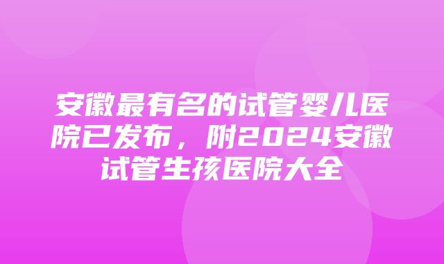 安徽最有名的试管婴儿医院已发布，附2024安徽试管生孩医院大全