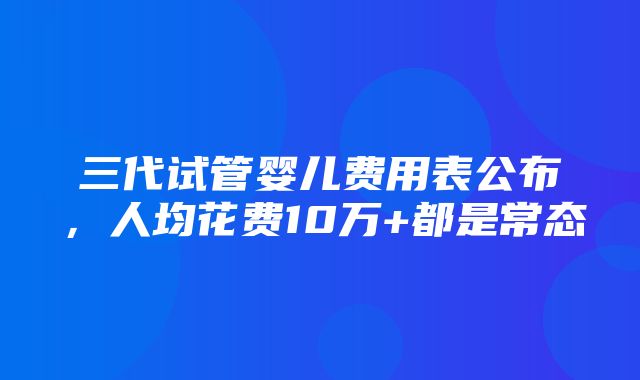 三代试管婴儿费用表公布，人均花费10万+都是常态