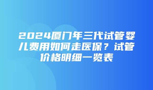 2024厦门年三代试管婴儿费用如何走医保？试管价格明细一览表