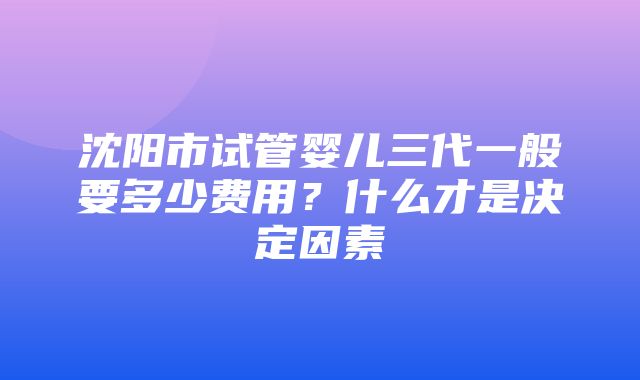 沈阳市试管婴儿三代一般要多少费用？什么才是决定因素