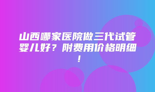 山西哪家医院做三代试管婴儿好？附费用价格明细！