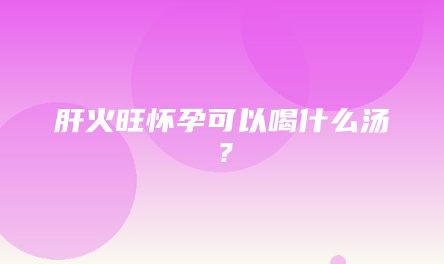 肝火旺怀孕可以喝什么汤？