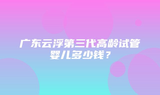 广东云浮第三代高龄试管婴儿多少钱？