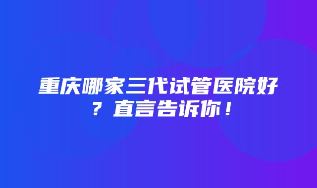 重庆哪家三代试管医院好？直言告诉你！