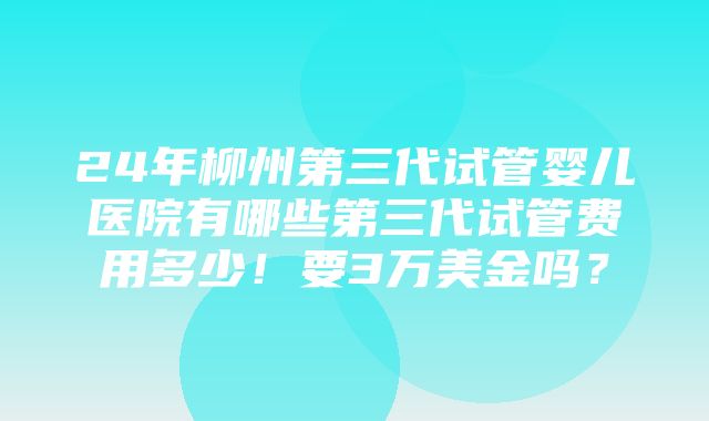 24年柳州第三代试管婴儿医院有哪些第三代试管费用多少！要3万美金吗？