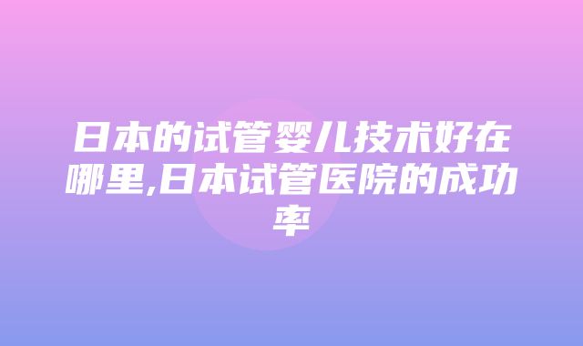 日本的试管婴儿技术好在哪里,日本试管医院的成功率