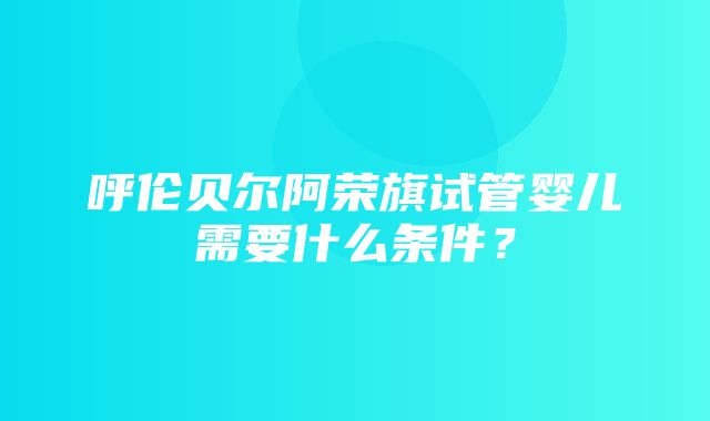 呼伦贝尔阿荣旗试管婴儿需要什么条件？