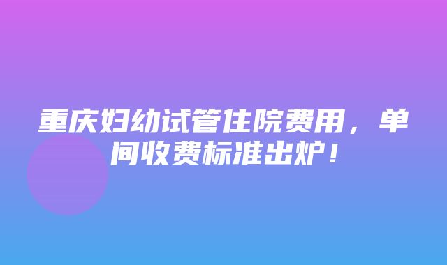 重庆妇幼试管住院费用，单间收费标准出炉！