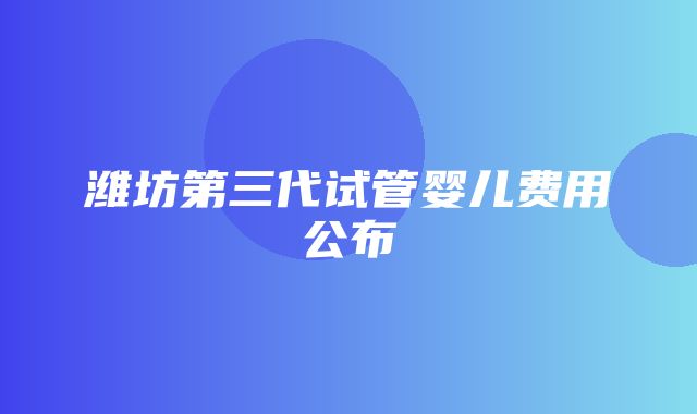 潍坊第三代试管婴儿费用公布