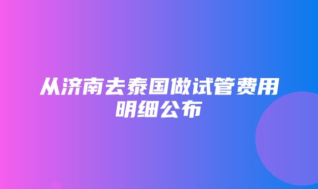 从济南去泰国做试管费用明细公布