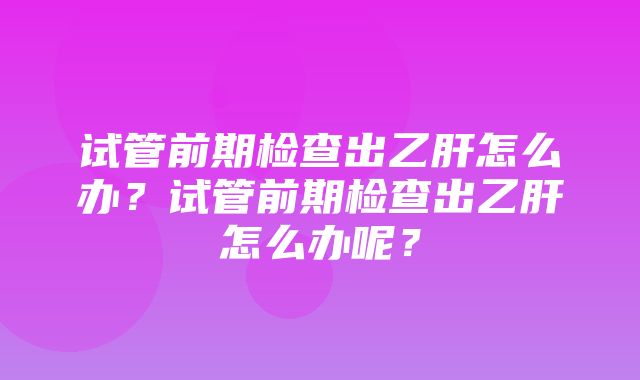 试管前期检查出乙肝怎么办？试管前期检查出乙肝怎么办呢？