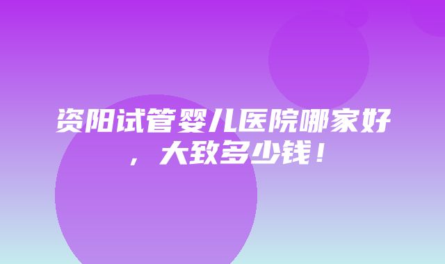 资阳试管婴儿医院哪家好，大致多少钱！