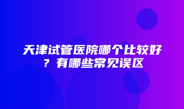 天津试管医院哪个比较好？有哪些常见误区