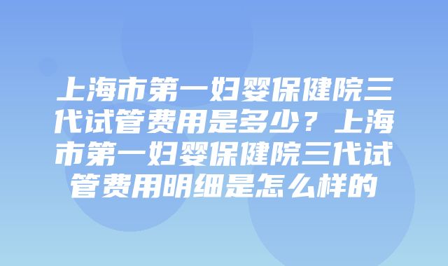 上海市第一妇婴保健院三代试管费用是多少？上海市第一妇婴保健院三代试管费用明细是怎么样的