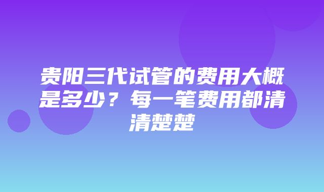 贵阳三代试管的费用大概是多少？每一笔费用都清清楚楚