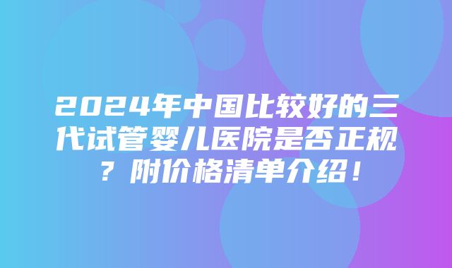 2024年中国比较好的三代试管婴儿医院是否正规？附价格清单介绍！