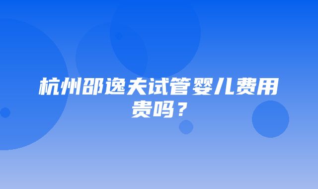 杭州邵逸夫试管婴儿费用贵吗？